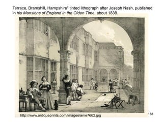 Terrace, Bramshill, Hampshire" tinted lithograph after Joseph Nash, published
in his Mansions of England in the Olden Time, about 1839.




                                                                          188
    http://www.antiqueprints.com/images/an/e7662.jpg
 