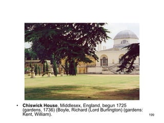 • Chiswick House, Middlesex, England, begun 1725
  (gardens, 1736) (Boyle, Richard (Lord Burlington) (gardens:
  Kent, William).                                               199
 