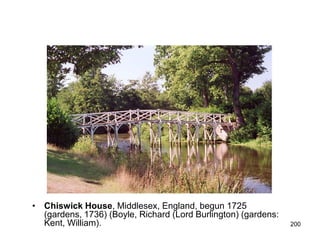 • Chiswick House, Middlesex, England, begun 1725
  (gardens, 1736) (Boyle, Richard (Lord Burlington) (gardens:
  Kent, William).                                               200
 