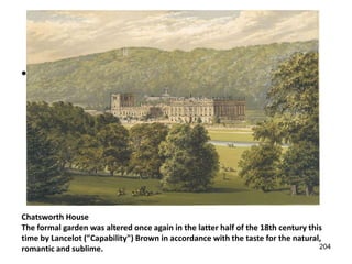 • Queen’ house Inigo Jones




Chatsworth House
The formal garden was altered once again in the latter half of the 18th century this
time by Lancelot ("Capability") Brown in accordance with the taste for the natural,
romantic and sublime.                                                              204
 
