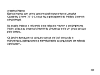 A escola inglesa
Escola inglesa tem como seu principal representante Lancelot
Capability Brown (1716-83) que fez o paisagismo do Palácio Blenhein
e Harewood.

Na escola Inglesa a influência é da física de Newton e do Empirismo
inglês, aliada ao desenvolvimento do pinturesco e de um gosto pessoal
pelo campo.

Os jardins tornavam-se parques coesos de fácil execução e
manutenção, assegurando a individualidade da arquitetura em relação
à paisagem.




                                                                        208
 