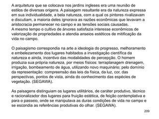 A arquitetura que se colocava nos jardins ingleses era uma reunião de
estilos de diversas origens. A paisagem resultante era da natureza expressa
em sua individualidade, a bela natureza, com a qual os pintores rivalizavam
e discutiam, a maioria deles ignorava as razões econômicas que levavam a
aristocracia permanecer no campo e as tensões sociais causadas.
A mesmo tempo o cultivo de árvores satisfazia interesse econômicos de
valorização de propriedades e atendia anseios estéticos de mitificação da
vida no campo.

O paisagismo correspondia na arte a ideologia do progresso, melhoramento
e embelezamento dos lugares habitados a investigação científica da
natureza e ainda, incentivo das modalidades de percepção. O homem
produzia sua própria natureza, por meios físicos: terraplanagem drenagem,
irrigação, bombeamento de água, utilizando novo maquinário; pelo domínio
da representação: compreensão das leis da física, da luz, cor, das
perspectivas, pontos de vista, ainda do conhecimento das espécies de
vegetação. (SEGAWA).

As paisagens distinguiam os lugares utilitários, de caráter produtivo, técnico
e racionalizador dos lugares para fruição estética, de feição contemplativa e
para o passeio, onde se manipulava as duras condições de vida no campo e
se escondia as referências produtivas do olhar. (SEGAWA).
                                                                            209
 