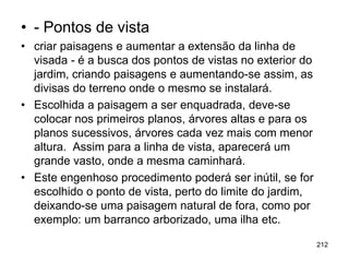 • - Pontos de vista
• criar paisagens e aumentar a extensão da linha de
  visada - é a busca dos pontos de vistas no exterior do
  jardim, criando paisagens e aumentando-se assim, as
  divisas do terreno onde o mesmo se instalará.
• Escolhida a paisagem a ser enquadrada, deve-se
  colocar nos primeiros planos, árvores altas e para os
  planos sucessivos, árvores cada vez mais com menor
  altura. Assim para a linha de vista, aparecerá um
  grande vasto, onde a mesma caminhará.
• Este engenhoso procedimento poderá ser inútil, se for
  escolhido o ponto de vista, perto do limite do jardim,
  deixando-se uma paisagem natural de fora, como por
  exemplo: um barranco arborizado, uma ilha etc.

                                                           212
 