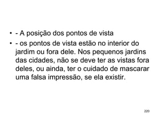 • - A posição dos pontos de vista
• - os pontos de vista estão no interior do
  jardim ou fora dele. Nos pequenos jardins
  das cidades, não se deve ter as vistas fora
  deles, ou ainda, ter o cuidado de mascarar
  uma falsa impressão, se ela existir.



                                           220
 