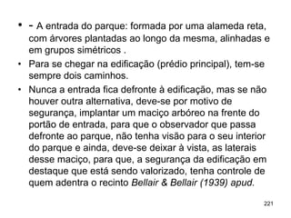 • - A entrada do parque: formada por uma alameda reta,
  com árvores plantadas ao longo da mesma, alinhadas e
  em grupos simétricos .
• Para se chegar na edificação (prédio principal), tem-se
  sempre dois caminhos.
• Nunca a entrada fica defronte à edificação, mas se não
  houver outra alternativa, deve-se por motivo de
  segurança, implantar um maciço arbóreo na frente do
  portão de entrada, para que o observador que passa
  defronte ao parque, não tenha visão para o seu interior
  do parque e ainda, deve-se deixar à vista, as laterais
  desse maciço, para que, a segurança da edificação em
  destaque que está sendo valorizado, tenha controle de
  quem adentra o recinto Bellair & Bellair (1939) apud.

                                                       221
 