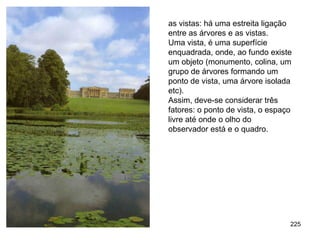 as vistas: há uma estreita ligação
entre as árvores e as vistas.
Uma vista, é uma superfície
enquadrada, onde, ao fundo existe
um objeto (monumento, colina, um
grupo de árvores formando um
ponto de vista, uma árvore isolada
etc).
Assim, deve-se considerar três
fatores: o ponto de vista, o espaço
livre até onde o olho do
observador está e o quadro.




                                  225
 