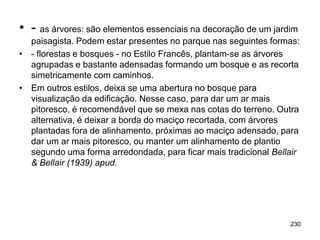 • - as árvores: são elementos essenciais na decoração de um jardim
  paisagista. Podem estar presentes no parque nas seguintes formas:
• - florestas e bosques - no Estilo Francês, plantam-se as árvores
  agrupadas e bastante adensadas formando um bosque e as recorta
  simetricamente com caminhos.
• Em outros estilos, deixa se uma abertura no bosque para
  visualização da edificação. Nesse caso, para dar um ar mais
  pitoresco, é recomendável que se mexa nas cotas do terreno. Outra
  alternativa, é deixar a borda do maciço recortada, com árvores
  plantadas fora de alinhamento, próximas ao maciço adensado, para
  dar um ar mais pitoresco, ou manter um alinhamento de plantio
  segundo uma forma arredondada, para ficar mais tradicional Bellair
  & Bellair (1939) apud.




                                                                 230
 