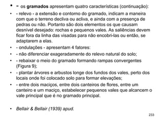 • - os gramados apresentam quatro características (continuação):
• - relevo - a extensão e contorno do gramado, indicam a maneira
  com que o terreno decliva ou acliva, e ainda com a presença de
  pedras ou não. Portanto são dois elementos os que causam
  desnível desejado: rochas e pequenos vales. As saliências devem
  ficar fora da linha das visadas para não encobri-las ou então, se
  adaptarem a elas.
• - ondulações - apresentam 4 fatores:
• - não diferenciar exageradamente do relevo natural do solo;
• - rebaixar o meio do gramado formando rampas convergentes
  (Figura 9);
• - plantar árvores e arbustos longe dos fundos dos vales, perto dos
  locais onde foi colocado solo para formar elevações;
• - entre dois maciços, entre dois canteiros de flores, entre um
  canteiro e um maciço, estabelecer pequenos vales que alcancem o
  vale principal que é no gramado principal.

• Bellair & Bellair (1939) apud.
                                                                   233
 