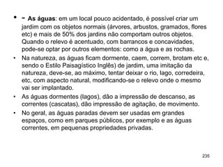 • - As águas: em um local pouco acidentado, é possível criar um
  jardim com os objetos normais (árvores, arbustos, gramados, flores
  etc) e mais de 50% dos jardins não comportam outros objetos.
  Quando o relevo é acentuado, com barrancos e concavidades,
  pode-se optar por outros elementos: como a água e as rochas.
• Na natureza, as águas ficam dormente, caem, correm, brotam etc e,
  sendo o Estilo Paisagístico Inglês) de jardim, uma imitação da
  natureza, deve-se, ao máximo, tentar deixar o rio, lago, corredeira,
  etc, com aspecto natural, modificando-se o relevo onde o mesmo
  vai ser implantado.
• As águas dormentes (lagos), dão a impressão de descanso, as
  correntes (cascatas), dão impressão de agitação, de movimento.
• No geral, as águas paradas devem ser usadas em grandes
  espaços, como em parques públicos, por exemplo e as águas
  correntes, em pequenas propriedades privadas.



                                                                   235
 