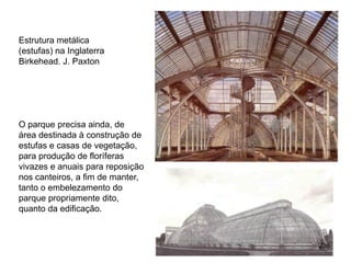 Estrutura metálica
(estufas) na Inglaterra
Birkehead. J. Paxton




O parque precisa ainda, de
área destinada à construção de
estufas e casas de vegetação,
para produção de floríferas
vivazes e anuais para reposição
nos canteiros, a fim de manter,
tanto o embelezamento do
parque propriamente dito,
quanto da edificação.



                                  236
 