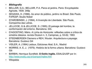 •   Bibliografia
•   BELLAIR, G.A.; BELLAIR, P.A. Parcs et jardins. Paris: Encyclopédie
    Agricole, 1939. 348p
•   SEGAWA, H. (1996). Ao amor do público, jardins no Brasil. São Paulo.
    FAPESP; Studio Nobel
•   STAROBINSKI, J. (1994). A Invenção da Liberdade. São Paulo.
    Companhia das Letras.
•   JELLICOE, G & JELLICOE, S. (1995). El paisage del hombre, la
    conformación del entorno. Barcelona. GG.
•   D’AGOSTINO, Mário. A Linha do Horizonte: reflexões sobre a crítica da
    simetria clássica. revista Óculum n. 3, Campinas, p. 53-62, 1993
•   STEENBERGEN Clemens e REH, Wouter. Arquitectura e paysage.
    Barcelona: Gustavo Gili
•   VIDLER, A. (1994) Ledoux, Ediciones Akal, S.A., Madrid
•   MORRIS, A. E, J. (1979). História de la forma urbana. Barcelona: Gustavo
    Gili
•   BARBIN, Henrique Sundfeld. O Estilo Inglês. ESALQ/USP por In:
    http://www.esalq.usp.br/parque/ingles.htm
•   Wikipédia
                                                                          245
 