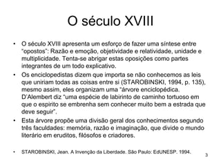 O século XVIII
• O século XVIII apresenta um esforço de fazer uma síntese entre
  “opostos”: Razão e emoção, objetividade e relatividade, unidade e
  multiplicidade. Tenta-se abrigar estas oposições como partes
  integrantes de um todo explicativo.
• Os enciclopedistas dizem que importa se não conhecemos as leis
  que uniriam todas as coisas entre si (STAROBINSKI, 1994, p. 135),
  mesmo assim, eles organizam uma “árvore enciclopédica.
  D’Alembert diz “uma espécie de labirinto de caminho tortuoso em
  que o espirito se embrenha sem conhecer muito bem a estrada que
  deve seguir”.
• Esta árvore propõe uma divisão geral dos conhecimentos segundo
  três faculdades: memória, razão e imaginação, que divide o mundo
  literário em eruditos, filósofos e criadores.

•   STAROBINSKI, Jean. A Invenção da Liberdade. São Paulo: EdUNESP. 1994.
                                                                            3
 