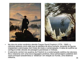 •   Na obra do pintor romântico alemão Caspar David Friedrich (1774 - 1840). a
    natureza aparece como algo que se apodera da alma humana, tomando as figuras
    impotentes e dominadas num misto de medo e contemplação. A idéia do sublime se
    configura então através de paisagens grandiosas e místicas.
•   O elemento central nos quadros de Friedrich é a contemplação estética da natureza.
    Ele a relaciona com uma nova linguagem pictórica. Seus personagens solitários tem
    como principal característica a “distância” em relação ao mundo, uma distância
    reflexiva.                                                                      36
 