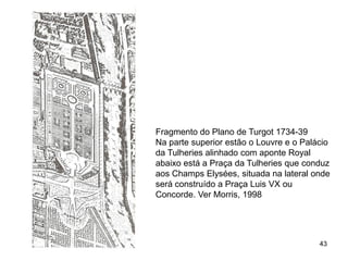 Fragmento do Plano de Turgot 1734-39
Na parte superior estão o Louvre e o Palácio
da Tulheries alinhado com aponte Royal
abaixo está a Praça da Tulheries que conduz
aos Champs Elysées, situada na lateral onde
será construído a Praça Luis VX ou
Concorde. Ver Morris, 1998




                                         43
 