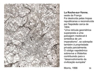 La Roche-sur-Yonne,
oeste da França
Foi destruída pelas tropas
republicanas e reconstruída
por Napoleão cerca de
1804.
“Uma retícula geométrica
superposta a uma
paisagem medieval é
simbólica de um
imperalismo”, se sobrepõe
também à propriedade
privada parcialmente.
O código napoleônico
sobrevive a Waterloo
contribuindo para o
“desenvolvimento da
civilização européia”

Morris, 1998          56
 