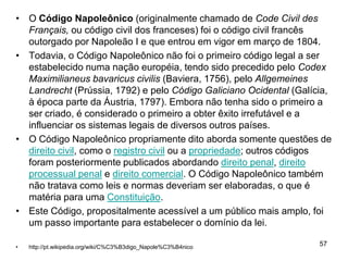 • O Código Napoleônico (originalmente chamado de Code Civil des
  Français, ou código civil dos franceses) foi o código civil francês
  outorgado por Napoleão I e que entrou em vigor em março de 1804.
• Todavia, o Código Napoleônico não foi o primeiro código legal a ser
  estabelecido numa nação européia, tendo sido precedido pelo Codex
  Maximilianeus bavaricus civilis (Baviera, 1756), pelo Allgemeines
  Landrecht (Prússia, 1792) e pelo Código Galiciano Ocidental (Galícia,
  à época parte da Áustria, 1797). Embora não tenha sido o primeiro a
  ser criado, é considerado o primeiro a obter êxito irrefutável e a
  influenciar os sistemas legais de diversos outros países.
• O Código Napoleônico propriamente dito aborda somente questões de
  direito civil, como o registro civil ou a propriedade; outros códigos
  foram posteriormente publicados abordando direito penal, direito
  processual penal e direito comercial. O Código Napoleônico também
  não tratava como leis e normas deveriam ser elaboradas, o que é
  matéria para uma Constituição.
• Este Código, propositalmente acessível a um público mais amplo, foi
  um passo importante para estabelecer o domínio da lei.

•   http://pt.wikipedia.org/wiki/C%C3%B3digo_Napole%C3%B4nico
                                                                    57
 