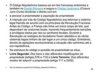 • O Código Napoleônico baseou-se em leis francesas anteriores e
  também no Direito Romano e seguiu o Código Justiniano (Corpus
  Juris Civilis) dividindo o direito civil em:
• a pessoa/ a propriedade/ a aquisição da propriedade
• A intenção por trás do Código Napoleônico era reformar o sistema
  legal francês de acordo com os princípios da Revolução Francesa.
  Antes do Código, a França não tinha um único corpo de leis, que
  dependiam de costumes locais, havendo frequentemente isenções
  e privilégios dados por reis ou senhores feudais. Durante a
  Revolução os vestígios do feudalismo foram abolidos e os vários
  sistemas legais tinham de dar lugar a um único código. Entretanto,
  devido às agitações revolucionárias a situação não caminhou até a
  era napoleônica.
• Na estrutura do código a questão da propriedade se situa:
• Livro Segundo: Dos bens e das diferentes modificações da
  propriedade (artigos 516 a 710) e Livro Terceiro: Dos diferentes
  modos de adquirir a propriedade (artigo 711 a 2302).

•   http://pt.wikipedia.org/wiki/C%C3%B3digo_Napole%C3%B4nico
                                                                   58
 