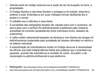 •   Grande parte do código reservou-se à razão de ser do burguês na terra; a
    propriedade.
•   O Código libertou-a das teias feudais e protegeu-a do estado, dizendo-a
    anterior a este. Entendeu-a em suas múltiplas formas facilitando-lhe a
    posse e a venda.
•   O cidadão era o indivíduo e seus bens.
•   A sociedade das obrigações feudais (do vassalo para com o suserano, do
    servo para com o senhor) foi definitivamente substituída pela moderna
    sociedade do contrato (estabelecido entre indivíduos livres, dotados de
    autonomia).
•   A velha ordem estamental baseada na herança e nos direitos de sangue foi
    definitivamente suplantada pela sociedade de classes afirmada no mérito e
    no talento individual.
•   A exacerbação do individualismo existe no Código deve-se à necessidade
    de afirmar sua total independência frente aos poderes que o prendiam ao
    passado, quando ele submetia-se à vontade do nobre, do padre, e da
    corporação ou grêmio profissional a que pertencia.



•   Bibliografia: http://educaterra.terra.com.br/voltaire/mundo/2004/11/26/000.htm
•   http://buenoecostanze.adv.br/index.php?option=com_content&task=view&id=177&Itemid=44   59
 