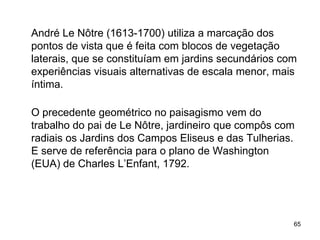 André Le Nôtre (1613-1700) utiliza a marcação dos
pontos de vista que é feita com blocos de vegetação
laterais, que se constituíam em jardins secundários com
experiências visuais alternativas de escala menor, mais
íntima.

O precedente geométrico no paisagismo vem do
trabalho do pai de Le Nôtre, jardineiro que compôs com
radiais os Jardins dos Campos Eliseus e das Tulherias.
E serve de referência para o plano de Washington
(EUA) de Charles L’Enfant, 1792.




                                                      65
 