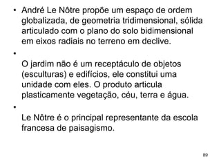 • André Le Nôtre propõe um espaço de ordem
  globalizada, de geometria tridimensional, sólida
  articulado com o plano do solo bidimensional
  em eixos radiais no terreno em declive.
•
  O jardim não é um receptáculo de objetos
  (esculturas) e edifícios, ele constitui uma
  unidade com eles. O produto articula
  plasticamente vegetação, céu, terra e água.
•
  Le Nôtre é o principal representante da escola
  francesa de paisagismo.

                                                     89
 