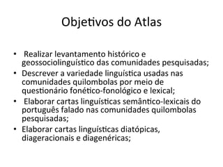 ObjeXvos	do	Atlas	
	
•  	Realizar	levantamento	histórico	e	
geossociolinguísXco	das	comunidades	pesquisadas;	
•  Descrever	a	variedade	linguísXca	usadas	nas	
comunidades	quilombolas	por	meio	de	
quesXonário	fonéXco-fonológico	e	lexical;	
•  	Elaborar	cartas	linguísXcas	semânXco-lexicais	do	
português	falado	nas	comunidades	quilombolas	
pesquisadas;	
•  Elaborar	cartas	linguísXcas	diatópicas,	
diageracionais	e	diagenéricas;			
 