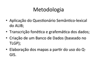 Metodologia	
•  Aplicação	do	QuesXonário	SemânXco-lexical	
do	ALIB;	
•  Transcrição	fonéXca	e	grafemáXca	dos	dados;	
•  Criação	de	um	Banco	de	Dados	(baseado	no	
TLGP);	
•  Elaboração	dos	mapas	a	parXr	do	uso	do	Q-
GIS.	
 