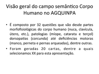 Visão	geral	do	campo	semânXco	Corpo	
Humano	no	AGQUINPA	
•  É	 composto	 por	 32	 questões	 que	 vão	 desde	 partes	
morfoﬁsiológicas	do	corpo	humano	(nuca,	clavícula,	
útero,	 etc.),	 patologias	 (míope,	 catarata	 e	 terçol)	
dorsopaXas	 (corcunda)	 até	 deﬁciências	 motoras	
(manco,	perneta	e	pernas	arqueadas),	dentre	outras.	
•  Foram	 geradas	 20	 cartas,	 dentre	 a	 quais	
selecionamos	XX	para	esta	apresentação.		
 