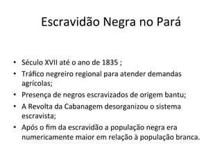 Escravidão	Negra	no	Pará	
•  Século	XVII	até	o	ano	de	1835	;	
•  Tráﬁco	negreiro	regional	para	atender	demandas	
agrícolas;	
•  Presença	de	negros	escravizados	de	origem	bantu;	
•  A	Revolta	da	Cabanagem	desorganizou	o	sistema	
escravista;	
•  Após	o	ﬁm	da	escravidão	a	população	negra	era	
numericamente	maior	em	relação	à	população	branca.	
 