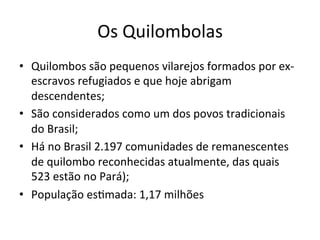 Os	Quilombolas	
•  Quilombos	são	pequenos	vilarejos	formados	por	ex-
escravos	refugiados	e	que	hoje	abrigam	
descendentes;	
•  São	considerados	como	um	dos	povos	tradicionais	
do	Brasil;	
•  Há	no	Brasil	2.197	comunidades	de	remanescentes	
de	quilombo	reconhecidas	atualmente,	das	quais	
523	estão	no	Pará);	
•  População	esXmada:	1,17	milhões	
 