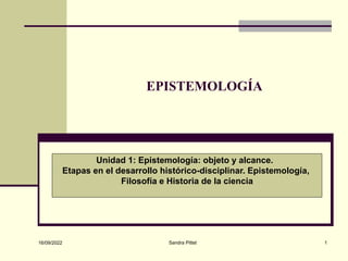 16/09/2022 Sandra Pittet 1
EPISTEMOLOGÍA
Unidad 1: Epistemología: objeto y alcance.
Etapas en el desarrollo histórico-disciplinar. Epistemología,
Filosofía e Historia de la ciencia
 