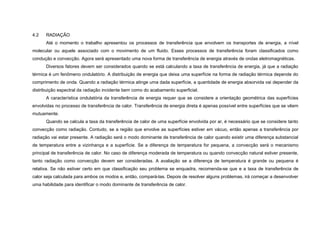 4.2   RADIAÇÃO
      Até o momento o trabalho apresentou os processos de transferência que envolvem os transportes de energia, a nível
molecular ou aquele associado com o movimento de um fluido. Esses processos de transferência foram classificados como
condução e convecção. Agora será apresentado uma nova forma de transferência de energia através de ondas eletromagnéticas.
      Diversos fatores devem ser considerados quando se está calculando a taxa de transferência de energia, já que a radiação
térmica é um fenômeno ondulatório. A distribuição de energia que deixa uma superfície na forma de radiação térmica depende do
comprimento de onda. Quando a radiação térmica atinge uma dada superfície, a quantidade de energia absorvida vai depender da
distribuição espectral da radiação incidente bem como do acabamento superficial.
      A característica ondulatória da transferência de energia requer que se considere a orientação geométrica das superfícies
envolvidas no processo de transferência de calor. Transferência de energia direta é apenas possível entre superfícies que se vêem
mutuamente.
      Quando se calcula a taxa da transferência de calor de uma superfície envolvida por ar, é necessário que se considere tanto
convecção como radiação. Contudo, se a região que envolve as superfícies estiver em vácuo, então apenas a transferência por
radiação vai estar presente. A radiação será o modo dominante de transferência de calor quando existir uma diferença substancial
de temperatura entre a vizinhança e a superfície. Se a diferença de temperatura for pequena, a convecção será o mecanismo
principal de transferência de calor. No caso de diferença moderada de temperatura ou quando convecção natural estiver presente,
tanto radiação como convecção devem ser consideradas. A avaliação se a diferença de temperatura é grande ou pequena é
relativa. Se não estiver certo em que classificação seu problema se enquadra, recomenda-se que e a taxa de transferência de
calor seja calculada para ambos os modos e, então, compará-las. Depois de resolver alguns problemas, irá começar a desenvolver
uma habilidade para identificar o modo dominante de transferência de calor.
 