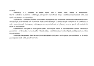 aumentar.
      Solidificação   é     a   passagem    do    estado    líquido   para   o   estado    sólido,   através   de    arrefecimento.
Quando a substância líquida inicia a solidificação, a temperatura fica inalterada até que a totalidade esteja no estado sólido, e só
depois a temperatura continua a baixar.
      Vaporização é a passagem do estado líquido para o estado gasoso, por aquecimento. Se for realizada lentamente chama-
se evaporação, se for realizada com aquecimento rápido chama-se ebulição. Durante a ebulição a temperatura da substância que
está a passar do estado líquido para o estado gasoso permanece inalterada, só voltando a aumentar quando toda a substância
estiver no estado gasoso.
      Condensação é passagem do estado gasoso para o estado líquido, devido ao um arrefecimento. Quando a substância
gasoso inicia a condensação, a temperatura fica inalterada até que a totalidade esteja no estado líquido, e só depois a temperatura
continua a baixar.
      Sublimação é a passagem direta de uma substância do estado sólido para o estado gasoso, por aquecimento, ou do estado
gasoso para o estado sólido, por aferrecimento.
 