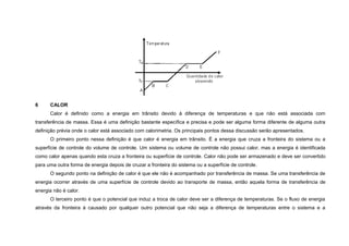6     CALOR
      Calor é definido como a energia em trânsito devido à diferença de temperaturas e que não está associada com
transferência de massa. Essa é uma definição bastante específica e precisa e pode ser alguma forma diferente de alguma outra
definição prévia onde o calor está associado com calorimetria. Os principais pontos dessa discussão serão apresentados.
      O primeiro ponto nessa definição é que calor é energia em trânsito. É a energia que cruza a fronteira do sistema ou a
superfície de controle do volume de controle. Um sistema ou volume de controle não possui calor, mas a energia é identificada
como calor apenas quando esta cruza a fronteira ou superfície de controle. Calor não pode ser armazenado e deve ser convertido
para uma outra forma de energia depois de cruzar a fronteira do sistema ou a superfície de controle.
      O segundo ponto na definição de calor é que ele não é acompanhado por transferência de massa. Se uma transferência de
energia ocorrer através de uma superfície de controle devido ao transporte de massa, então aquela forma de transferência de
energia não é calor.
      O terceiro ponto é que o potencial que induz a troca de calor deve ser a diferença de temperaturas. Se o fluxo de energia
através da fronteira á causado por qualquer outro potencial que não seja a diferença de temperaturas entre o sistema e a
 