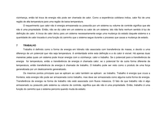 vizinhança, então tal troca de energia não pode ser chamada de calor. Como a experiência cotidiana indica, calor flui de uma
região de alta temperatura para uma região de baixa temperatura.
      O requerimento que calor não é energia armazenada ou possuída por um sistema ou volume de controle significa que ele
não é uma propriedade. Então, não se diz calor em um sistema ou calor de um sistema; isto não faria nenhum sentido à luz de
definição de calor. A troca de calor de/ou para um sistema necessariamente exige uma mudança do estado daquele sistema e a
quantidade de calor trocada é uma função do caminho que o sistema segue durante o processo que causa a mudança de estado.


7     TRABALHO
      Trabalho é definido como a forma de energia em trânsito não associada com transferência de massa, e devido a uma
diferença de um potencial que não seja temperatura. A similaridade entre esta definição e a do calor é visível. Há apenas duas
maneiras pelas quais um sistema pode trocar energia com a vizinhança: calor e trabalho. Se o potencial para a transferência de
energia   for temperatura, então a transferência de energia é chamada calor; se o potencial for de outra forma diferente de
temperatura, então transferência de energia é chamada de trabalho. O trabalho pode ser visto como o produto de uma força
generalizada por um deslocamento generalizado.
      Os mesmos pontos principais que se aplicam ao calor também se aplicam ao trabalho. Trabalho é energia que cruza a
fronteira; esta energia não pode ser armazenada como trabalho, mas deve ser armazenada como alguma outra forma de energia.
Transferência de energia na forma de trabalho não está associada com fluxos mássicos. O fato de que trabalho não é algo
armazenado ou possuído pelo sistema ou volume de controle, significa que ele não é uma propriedade. Então, trabalho é uma
função do caminho que o sistema percorre quando muda de estado.
 