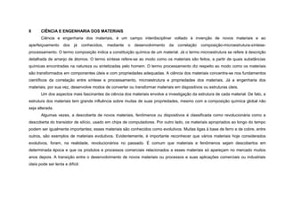 8      CIÊNCIA E ENGENHARIA DOS MATERIAIS
       Ciência e engenharia dos materiais, é um campo interdisciplinar voltado à invenção de novos materiais e ao
aperfeiçoamento      dos   já     conhecidos,   mediante   o   desenvolvimento   da   correlação   composição-microestrutura-síntese-
processamento. O termo composição indica a constituição química de um material. Já o termo microestrutura se refere à descrição
detalhada de arranjo de átomos. O termo síntese refere-se ao modo como os materiais são feitos, a partir de quais substâncias
químicas encontradas na natureza ou sintetizadas pelo homem. O termo processamento diz respeito ao modo como os materiais
são transformados em componentes úteis e com propriedades adequadas. A ciência dos materiais concentra-se nos fundamentos
científicos da correlação entre síntese e processamento, microestrutura e propriedades dos materiais. Já a engenharia dos
materiais, por sua vez, desenvolve modos de converter ou transformar materiais em dispositivos ou estruturas úteis.
       Um dos aspectos mais fascinantes da ciência dos materiais envolve a investigação da estrutura de cada material. De fato, a
estrutura dos materiais tem grande influência sobre muitas de suas propriedades, mesmo com a composição química global não
seja alterada.
       Algumas vezes, a descoberta de novos materiais, fenômenos ou dispositivos é classificada como revolucionária como a
descoberta do transistor de silício, usado em chips de computadores. Por outro lado, os materiais apropriados ao longo do tempo
podem ser igualmente importantes; esses materiais são conhecidos como evolutivos. Muitas ligas à base de ferro e de cobre, entre
outros, são exemplos de materiais evolutivos. Evidentemente, é importante reconhecer que vários materiais hoje considerados
evolutivos, foram, na realidade, revolucionários no passado. É comum que materiais e fenômenos sejam descobertos em
determinada época e que os produtos e processos comerciais relacionados a esses materiais só apareçam no mercado muitos
anos depois. A transição entre o desenvolvimento de novos materiais ou processos e suas aplicações comerciais ou industriais
úteis pode ser lenta e difícil.
 