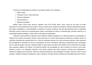 Há formas de classificação dos materiais. Uma delas considera cinco categorias:
           Metais e ligas;
           Cerâmicas, vidros e vidro-cerâmicas;
           Polímeros (plásticos);
           Semicondutores; e
           Materiais compósitos.
      Metais e ligas: incluem aços, alumínio, magnésio, zinco, ferro fundido, titânio, cobre, níquel, etc. Em geral, os metais
apresentam boa condutividade térmica e elétrica. Tanto os metais quanto as ligas tem resistência mecânica relativamente elevada,
alta rigidez, ductibilidade ou conformabilidade, e resistência a choques mecânicos. Eles são particularmente úteis em aplicações
estruturais. Embora metais puros raramente sejam usados, combinações de metais, as chamadas ligas, permitem melhorar um a
propriedade específica desejada ou obter melhor combinação de propriedades.
      Cerâmicas: pode-se definir as cerâmicas como materiais cristalinos inorgânicos. As cerâmicas podem ser consideradas os
materiais mais naturais que existem. De fato, a areia das praias e as rochas são exemplos de cerâmicos em estado natural. As
cerâmicas avançadas são materiais feitos com o refino de cerâmicas naturais e por outros processos especiais. Essas cerâmicas
são empregadas em substratos de chips de computadores, sensores e atuadores, capacitores, equipamentos para combinações
sem fio, velas de ignição, indutores e isoladores elétricos. Alguns tipos de cerâmica são utilizados como revestimento de proteção
para substratos metálicos em turbinas. As cerâmicas também são empregadas em vários produtos de consumo, como tintas,
plásticos e pneus, e em aplicações industriais, como placas isolantes para ônibus espaciais, suportes para catalisadores e
sensores de oxigênio para automóveis. Quanto às cerâmicas tradicionais, são empregadas em tijolos, louças de cozinha, louças
sanitárias, refratários (materiais resistentes ao calor) e abrasivos. Em geral, devido à presença de porosidade (pequenos orifícios),
 