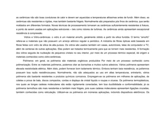 as cerâmicas não são boas condutoras de calor e devem ser aquecidas a temperaturas altíssimas antes de fundir. Além disso, as
cerâmicas são resistentes e rígidas, mas também bastante frágeis. Normalmente são preparados pós finos de cerâmica, que serão
moldados em diferentes formatos. Novas técnicas de processamento tornaram as cerâmicas suficientemente resistentes à fratura,
a ponto de serem usadas em aplicações estruturais – tais como rotores de turbinas. As cerâmicas ainda apresentam excepcional
resistência à compressão.
       Vidros e Vidro-cerâmicas: o vidro é um material amorfo, geralmente obtido a partir da sílica fundida. O termo “amorfo”
refere-se a materiais que não possuem um arranjo atômico regular e periódico. A indústria de fibras ópticas está baseada em
fibras feitas com vidro de sílica de alta pureza. Os vidros são usados também em casas, automóveis, telas de computador e TV,
além de centenas de outras aplicações. Eles podem ser tratados termicamente para que se tornem mais resistentes. A formação
dos vidros seguida de nucleação de pequenos cristais no seu interior, por meio de um processo térmico especial, dá origem a
materiais conhecidos como vidro-cerâmicas.
      Polímeros: em geral, os polímeros são materiais orgânicos produzidos Por meio de um processo conhecido como
polimerização. Entre os materiais polímeros, podemos citar as borrachas e muitos outros adesivos. Vários polímeros apresentam
elevada resistividade elétrica. Além disto, podem fornecer bom isolamento térmico. Embora tenham baia resistência, os políemros
possuem boa razão resistência-peso. Normalmente, não são adequados ao uso em altas temperaturas, entretanto, vários
polímeros são bastante resistentes a produtos químicos corrosivos. Empregam-se os polímeros em milhares de aplicações, de
coletes a prova de bala, discos compactos, cordas e displays de cristal líquido e roupas e xícaras. Os polímeros termoplásticos,
nos quais as longas cadeias moleculares são estão rigidamente conectadas, tem boa ductibilidade e conformabilidade; já os
polímeros termofixos são mais resistentes e também mais frágeis, pois suas cadeias moleculares apresentam ligações cruzadas,
também conhecidas como reticulação. Utilizam-se os polímeros em inúmeras aplicações, incluindo dispositivos eletrônicos. Os
 