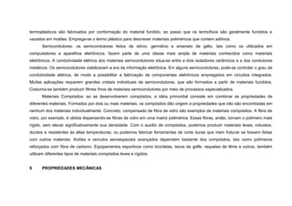 termoplásticos são fabricados por conformação do material fundido, ao passo que os termofixos são geralmente fundidos e
vazados em moldes. Emprega-se o termo plástico para descrever materiais poliméricos que contem aditivos.
      Semicondutores: os semicondutores feitos de silício, germânio e arseneto de gálio, tais como os utilizados em
computadores e aparelhos eletrônicos, fazem parte de uma classe mais ampla de materiais conhecidos como materiais
eletrônicos. A condutividade elétrica dos materiais semicondutores situa-se entre a dois isoladores cerâmicos e a dos condutores
metálicos. Os semicondutores viabilizaram a era da informação eletrônica. Em alguns semicondutores, pode-se controlar o grau de
condutividade elétrica, de modo a possibilitar a fabricação de componentes eletrônicos empregados em circuitos integrados.
Muitas aplicações requerem grandes cristais individuais de semicondutores, que são formados a partir de materiais fundidos.
Costuma-se também produzir filmes finos de materiais semicondutores por meio de processos especializados.
      Materiais Compósitos: ao se desenvolverem compósitos, a idéia primordial consiste em combinar as propriedades de
diferentes materiais. Formados por dois ou mais materiais, os compósitos dão origem a propriedades que não são encontradas em
nenhum dos materiais individualmente. Concreto, compensado de fibra de vidro são exemplos de materiais compósitos. A fibra de
vidro, por exemplo, é obtida dispersando-se fibras de vidro em uma matriz polimérica. Essas fibras, então, tornam o polímero mais
rígido, sem elevar significativamente sua densidade. Com o auxílio de compósitos, podemos produzir materiais leves, robustos,
dúcteis e resistentes às altas temperaturas; ou podemos fabricar ferramentas de corte duras que iriam fraturar se fossem feitas
com outros materiais. Aviões e veículos aeroespaciais avançados dependem bastante dos compósitos, tais como polímeros
reforçados com fibra de carbono. Equipamentos esportivos como bicicletas, tacos de golfe, raquetes de tênis e outros, também
utilizam diferentes tipos de materiais compósitos leves e rígidos.


9     PROPRIEDADES MECÂNICAS
 
