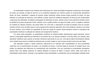 As propriedades mecânicas dos materiais são fundamentais em muitas tecnologias emergentes e tradicionais. Na produção
de aviões, por exemplo, as ligas de alumínio ou os compósitos reforçados com carbono usados em componentes aeronáuticos
devem ser leves, resistentes e capazes de suportar cargas mecânicas cíclicas durante longos períodos de tempo. Os aços
utilizados na construção de estruturas, como edifícios e pontes, devem ter resistência adequada, de modo que não comprometam
a segurança das edificações. Os plásticos empregados na fabricação de tubos, válvulas, pisos e outros elementos também devem
ter resistência mecânica apropriada. Outros materiais, como o grafite pirolítica e as ligas de cobalto, cromo e tungstênio, utilizadas
em próteses de válvulas cardíacas, não podem falhar. Por outro lado, o desempenho de bolas de beisebol, tacos de críquete,
raquetes de tênis, tacos de golfe, esquis e outros equipamentos esportivos dependem não só da resistência mecânica e da massa
de seus materiais, como também da capacidade de atuar sob cargas de impacto. Esses exemplos mostram a importância das
propriedades mecânicas na utilização de materiais sob carregamento mecânico.
      Em várias outras aplicações, as propriedades mecânicas do material também desempenham papel importante, mesmo
quando a propriedade específica que determinou sua escolha não é de natureza mecânica. Uma fibra óptica, por exemplo, deve
apresentar resistência para suportar as tensões mecânicas decorrentes do seu uso. Uma liga de titânio biocompatível utilizada
como implante ósseo deve ter resistência suficiente para se manter íntegra no corpo humano durante muitos anos sem falhar.
      Nas aplicações sujeitas a cargas mecânicas, selecionam-se os materiais pela compatibilidade de suas propriedades
mecânicas com as especificações de projeto e as condições de serviço. A primeira etapa do processo de seleção requer uma
análise, da aplicação para determinar as características mais importantes. Uma vez conhecidas as propriedades necessárias,
pode-se fazer uma seleção preliminar do material utilizando os bancos de dados. É preciso, porém, saber como obter as
propriedades nesses bancos, entender o que significam essas propriedades e compreender que as propriedades indicadas foram
 