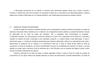 A deformação permanente de um material é conhecida como deformação plástica. Nesse caso, quando a tensão é
removida, o material não volta à forma original. Um amassado na lataria de um automóvel é uma deformação plástica. A palavra
plástica não se refere à deformação em um material polimérico, mas à deformação permanente em qualquer material.




9.1   ENSAIO DE TRAÇÃO DOS MATERIAIS
      O teste de tração dos materiais é bastante difundido, pois as propriedades mecânicas obtidas são aplicadas no projeto de
estruturas. Esse teste mede a resistência de um material a um carregamento mecânico elástico ou aplicado lentamente. As taxas
de deformação de um teste de tração são reduzidas. Isso é conseguido pela movimentação                        do travessão
à velocidade constante. Os corpos-de-prova usuais tem diâmetro de 12,827 mm e comprimento útil de 50,8 mm. A amostra é
colocada na máquina de teste e tracionada a uma velocidade constante, e o material resiste a essa deformação. A força F,
denominada carga, é a medida da resistência apresentada pelo material à deformação. Utiliza-se um extensômetro para medir o
deslocamento do espécime (∆l) em relação a um comprimento inicial (lo). O teste de tração fornece dados do limite de
escoamento, do limite de resistência, do módulo de elasticidade (Young) e da ductibilidade dos materiais. Em geral, é um teste
aplicado em metais, ligas e polímeros. Para as cerâmicas não é muito difundido, pois as amostras são frágeis e podem romper
durante sua fixação e alinhamento da máquina.
      Durante a execução de um teste de tração, os dados registrados incluem a carga ou força em função da variação de
comprimento (∆l). Em geral, mede-se tal variação utilizando um sensor de deslocamento, chamado extensômetro. Os dados de
 