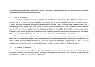 força e deslocamento são então convertidos em tensão e deformação, respectivamente. Da curva tensão-deformação obtém-se
ainda as propriedades mecânicas de cada material.


9.1.1 Limite de Escoamento
      Ao se aplicar uma tensão baixa a um material, ele irá deformar-se elasticamente. Essa deformação desaparece por
completo ao se remover a tensão aplicada. No entanto, se a tensão aplicada aumentar, o material cederá
à tensão aplicada e apresentará tanto deformação elástica como plástica. O valor crítico de tensão necessário para iniciar a
deformação plástica é definido como limite elástico do material. Nos materiais metálicos, essa é geralmente a tensão requerida
para dar início ao movimento das primeiras discordâncias ou ao deslizamento inicial dos planos cristalinos. No caso dos materiais
poliméricos, essa tensão corresponde ao desembaraço das cadeias de moléculas poliméricas ou ao deslizamento das cadeias.
Define-se limite proporcional a tensão acima da qual a relação entre tensão e deformação deixa de ser linear.
      O limite elástico e o limite proporcional são bastante próximos em grande parte dos materiais. No entanto, é difícil
determinar com precisão esses valores. Como os valores medidos dependem da sensibilidade di equipamento utilizado, é normal
definir um limite convencional de escoamento. Os valores mais adotados de deformação são geralmente de 0,002 ou 0,2%. Em
seguida, traça-se uma reta iniciando no valor de deformação e paralela à parte linear da curva tensão-deformação.


10    TRATAMENTOS TÉRMICOS
       Tratamento térmico é o conjunto de operações de aquecimento e resfriamento a que são submetidos os aços, sob
condições controladas de temperatura, tempo, atmosfera e velocidade de resfriamento, com o objetivo de alterar as suas
propriedades ou conferir-lhes características determinados.
 