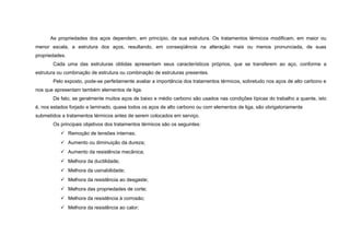 As propriedades dos aços dependem, em princípio, da sua estrutura. Os tratamentos térmicos modificam, em maior ou
menor escala, a estrutura dos aços, resultando, em conseqüência na alteração mais ou menos pronunciada, de suas
propriedades.
       Cada uma das estruturas obtidas apresentam seus característicos próprios, que se transferem ao aço, conforme a
estrutura ou combinação de estrutura ou combinação de estruturas presentes.
       Pelo exposto, pode-se perfeitamente avaliar a importância dos tratamentos térmicos, sobretudo nos aços de alto carbono e
nos que apresentam também elementos de liga.
       De fato, se geralmente muitos aços de baixo e médio carbono são usados nas condições típicas do trabalho a quente, isto
é, nos estados forjado e laminado, quase todos os aços de alto carbono ou com elementos de liga, são obrigatoriamente
submetidos a tratamentos térmicos antes de serem colocados em serviço.
       Os principais objetivos dos tratamentos térmicos são os seguintes:
            Remoção de tensões internas;
            Aumento ou diminuição da dureza;
            Aumento da resistência mecânica;
            Melhora da ductilidade;
            Melhora da usinabilidade;
            Melhora da resistência ao desgaste;
            Melhora das propriedades de corte;
            Melhora da resistência à corrosão;
            Melhora da resistência ao calor;
 