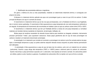  Modificação das propriedades elétricas e magnéticas.
        Em geral, a melhora de uma ou mais propriedades, mediante um determinado tratamento térmico, é conseguida com
prejuízo de outras.
        A têmpera é o tratamento térmico aplicado aos aços com porcentagem igual ou maior do que 0,4% de carbono. O efeito
principal da têmpera num aço é o aumento de dureza.
        O revenimento é o tratamento térmico que se faz nos aços já temperados, com a finalidade de diminuir a sua fragilidade,
isto é, torná-lo menos quebradiço. O revenimento é feito aquecendo-se a peça temperada até uma certa temperatura resfriando-a
em seguida. As temperaturas de revenimento são encontradas em tabelas e para os aços ao carbono variam entre 210ºC e 320ºC.
        O recozimento é o tratamento térmico que tem por finalidade eliminar a dureza de uma peça temperada ou normalizar
materiais com tensões internas resultantes do forjamento, da laminação, trefilação, etc.
        Muitas peças de mecânica necessitam ter elevada dureza externa para resistirem ao desgaste; entretanto, internamente
precisam permanecer “moles”, para suportarem solavancos. Essas peças geralmente são em aço de baixa porcentagem de
carbono e recebem um tratamento denominado cementação.
        A cementação é um tratamento que consiste em aumentar a porcentagem de carbono numa fina camada externa da peça.
Após a cementação tempera-se a peça; as partes externas adquirem elevada dureza enquanto as partes internas permanecem
sem alterações.
         A cementação é feita aquecendo-se a peça de aço de baixo teor de carbono, junto com um material rico em carbono
 (carburante). Quando a peça atinge alta temperatura (750ºC a 1.000ºC) passa a absorver parte do carbono do carburante.
 Quanto mais tempo a peça permanecer aquecida com o carburante, mais espessa se tornará a camada. Os carburantes podem
 ser sólidos, (grãos ou pós), líquidos ou gasosos. A qualidade dos carburantes influi na rapidez com que se forma a camada.
 