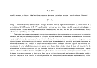 EC = MV²/2


onde M é a massa do sistema e V é a velocidade do sistema. No campo gravitacional terrestre, a energia potencial é dada por:


                                                           EP = Mgz


onde g á a aceleração devido a gravidade e z é a elevação do sistema acima de algum nível de referência. O valor de padrão de g
ao nível do mar é 9,807 m/s² ou 32,17 ft/s². A aceleração g é um vetor que tem a direção e sentido sempre direcionados para o
centro do planeta. Contudo, estaremos freqüentemente interessados em seu valor, uma vez que a orientação estará sempre
subentendida, e o símbolo g será usado.
      Para avaliar a energia armazenada pelo sistema, devemos conhecer alguma coisa sobre o comportamento do material ou
substância e as relações entre as propriedades da substância. Algumas vezes essas propriedades são apresentadas na forma de
equações algébricas e algumas vezes na forma de tabelas. Em geral, o sistema vai sofrer mudanças com o tempo e, portanto,
suas propriedades vão mudar também com o tempo. A mudança das propriedades em um período de tempo especificado deve ser
determinada de forma que a variação da energia armazenada no sistema possa ser calculada. Algumas das mudanças das
propriedades de uma substância evoluem em apenas uma direção. Essa direção natural é dada pela segunda lei da
termodinâmica. Se um bloco escorrega com uma velocidade uniforme em um plano inclinado num espaço gravitacional, a energia
potencial é dissipada na forma de atrito entre o bloco e o plano. Mesmo que assumamos que a energia decorrente do atrito possa
de alguma forma ser armazenada no bloco ou no plano, não há nenhuma maneira pela qual possamos utilizá-la para restituir o
bloco para sua posição inicial. Portanto, há uma direção natural para esse processo de dissipação e a segunda lei de nos informa
 