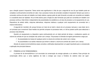 que a direção oposta é impossível. Talvez ainda mais significante é o fato de que a segunda lei nos diz que trabalho pode ser
completa e continuamente convertida em calor, mas o processo inverso de conversão completa é impossível. Sempre que ocorre a
conversão contínua de calor em trabalho num dado sistema, apenas parte de calor fornecido vai poder ser convertido em trabalho
e o excedente deve ser rejeitado. Há um limite teórico para a fração de calor fornecida que pode ser convertida em trabalho num
processo contínuo. Este limite é independente das propriedades da substância ou do tipo de processo ou do equipamento em uso.
Dispositivos de estado sólido, máquinas alternativas, máquinas rotativas e qualquer outro equipamento de conversão tem o
mesmo limite teórico.
      A segunda lei é também útil, porque fornece um meio de se medir o desvio de um processo real para o caso ideal, isto é,
um processo que é reversível. Essa medida nos permite comparar os processos reais, e é útil ao prestar auxílio para selecionar o
processo mais eficiente.
      Quando um equipamento ou dispositivo opera continuamente em um dado período de tempo, o analisamos usando um
volume de controle em que as condições não variam com o tempo. Tal processo á chamado de regime permanente e exige que:
           As propriedades da massa em qualquer ponto no volume de controle não variem com o tempo.
           As propriedades e as vazões mássicas que entram e deixam o volume de controle não variem com o tempo.
      Através do estudo da termodinâmica esses conceitos e definições desempenham um papel importante para a compreensão
e aplicação dos princípios básicos.


2.1   PRIMEIRA LEI DA TERMODINÂMICA
      A primeira lei da termodinâmica é um enunciado da conservação de energia aplicada a um sistema. Esse princípio de
conservação afirma que a soma algébrica de toda a energia que cruza a fronteira do sistema deve ser igual
 