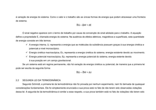 à variação de energia do sistema. Como o calor e o trabalho são as únicas formas de energia que podem atravessar uma fronteira
de sistema.
                                                            δQ – ΔW = dE


      O sinal negativo aparece com o termo de trabalho por causa da convenção de sinal adotada para o trabalho. A equação
define a propriedade E, chamada energia do sistema. Na ausência de efeitos elétricos, magnéticos e superficiais, esta quantidade
de energia consiste em três termos:
           A energia interna, U, representa a energia que as moléculas da substância possuam graças à sua energia cinética e
              potencial a nível microscópico.
           Energia cinética macroscópica, Ec, representa a energia cinética do sistema, energia existente devido ao movimento.
           Energia potencial macroscópica, Ep, representa a energia potencial do sistema, energia eistente devido
              à sua posição em um campo gravitacional.
      Se um sistema está em regime permanente, não há variação de energia cinética ou potencial, de maneira que a primeira lei
pode ser escrita da seguinte forma:
                                                            δQ – δW = dU


2.2   SEGUNDA LEI DA TERMODINÂMICA
      Segundo Schmidt, a primeira lei da termodinâmica não foi provada por nenhum experimento, nem foi derivada de quaisquer
considerações fundamentais. Ela foi simplesmente enunciada e sua prova está no fato de não terem sido observadas violações
dessa lei. A segunda lei da termodinâmica é similar a esse respeito, a sua prova também está no fato de violações não terem sido
 
