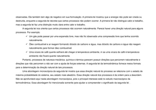 observadas. Ela também tem algo de negativo em sua formulação. A primeira lei mostrou que a energia não pode ser criada ou
destruída, enquanto a segunda lei decreta que certos processos não podem ocorrer. A primeira lei não distingue calor e trabalho,
mas a segunda lei faz uma distinção muito clara entre calor e trabalho.
      A segunda lei nos orienta que certos processos não ocorrem naturalmente. Parece haver uma direção natural para alguns
processos. Por exemplo:
           Um gás pode passar por uma expansão livre, mas não foi observada uma compressão livre que tenha ocorrido
             naturalmente.
           Óleo combustível e ar reagem formando dióxido de carbono e água, mas dióxido de carbono e água não reagem
             naturalmente para formar óleo combustível.
           Uma xícara de café quente esfriará até chegar à temperatura ambiente, m as uma xícara de café à temperatura
             ambiente não ficará quente naturalmente.
      Portanto, processos de natureza mecânica, química e térmica parecem possuir direções que percorrem naturalmente e
direções que não percorrem a não ser com a ajuda de forças externas. A segunda lei da termodinâmica fornece meios formais
para a determinação da direção natural de tais processos.
      Uma abordagem microscópica da segunda lei mostra que essa direção natural do processo se relaciona com o estado de
máxima probabilidade do sistema, seu estado mais aleatório. Essa direção natural dos processos é da ordem para a desordem.
Não se aprofundará aqui nesta abordagem microscópica, pois o principal interesse está no estudo macroscópico da
termodinâmica. Essa abordagem foi mencionada somente para ajudar a compreender o significado da segunda lei .
 