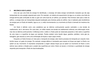 3      MECÂNICA DOS FLUIDOS
       Uma vez que uma fonte de energia foi identificada, o emprego útil desta energia normalmente necessita que ela seja
transportada de uma posição espacial para outra. Por exemplo, um sistema de aquecimento de água ou ar produz uma fonte de
energia térmica pela combustão do óleo ou gás num certo local de um edifício, por exemplo. Para fornecer calor para o resto do
edifício, a energia deve ser transportada daquela localização para diversas partes do edifício. Isso é realizado pela transferência
da energia para um fluido de trabalho, água ou ar, e, então movimentando-o ou movimento do fluido é chamado de mecânica dos
fluidos.
       Um fluido é definido como uma substância que se deforma continuamente quando submetido a uma tensão de
cisalhamento, isto é, ele escoa. Por outro lado, um sólido resiste uma tensão de cisalhamento sofrendo uma deformação inicial,
mas não se deforma continuamente. A diferença entre o sólido e o fluido pode ser observada passando a mão sobre a superfície
de uma mesa e a superfície da água, por exemplo. Fluidos existem como líquido (água, gasolina, petróleo), como gás (ar,
hidrogênio, gás natural) ou como uma combinação de líquido e vapor (vapor úmido).
       Enquanto um fluido fornece um meio para o transporte de energia, este mesmo processo de transporte por conjunto moto-
bomba requer um gasto de energia. Por exemplo, energia elétrica é necessária para superar as forças que agem no fluido e se
opõem ao seu movimento. É importante compreender a origem dessas forças que se opõem ao movimento do fluido e como
estimar seus valores e direção para o projeto das superfícies por onde o fluido vai escoar, e minimizar a quantidade de energia
requerida para transportar o fluido de duas localizações.
 