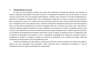 4     TRANSFERÊNCIA DE CALOR
      Faz parte da nossa experiência cotidiana que quando duas substâncias à temperaturas diferentes são colocadas em
contato, a temperatura da substância mais quente vai diminuir e a temperatura da substância mais fria vai aumentar, no caso de
não haver troca de fase. Como uma ilustração desse fenômeno, considere o fato corriqueiro de uma lata de refrigerante que é
retirada de um refrigerador e colocada sobre a mesa. A temperatura do refrigerante vai começar a aumentar, porque ocorrerá um
fluxo de energia para o mesmo ar no ambiente que está mais aquecido. Após certo tempo, energia suficiente terá sido transferida
para o refrigerante, de forma que poderemos sentir o acréscimo de temperatura simplesmente pelo toque na lata. Não poderemos
sentir uma diminuição da temperatura do ar devido á quantidade enorme de ar ambiente que envolve a lata, muito embora a
intuição nos diga que energia foi transferida do ar para o refrigerante. Se continuarmos a monitorar o refrigerante, também vamos
notar que a sua temperatura vai continuar a aumentar até que esta se iguale à temperatura do ar. Portanto, podemos concluir que
se uma diferença de temperaturas está presente, então existe um fluxo de energia. Os fenômenos físicos e os parâmetros, além
da diferença de temperaturas, que governam a taxa e a quantidade de transferência de energia não são óbvios. Quando a
transferência de energia é o resultado de apenas uma diferença de temperaturas, sem a presença de trabalho, então esta
transferência de energia recebe o nome de transferência de calor.
      A ciência de transferência de calor identifica os fatores que influenciam a taxa de transferência de energia entre sólidos e
fluidos ou em suas combinações. Essa informação é, então, usada para prever a distribuição de temperatura e a taxa de
transferência de calor em sistemas termodinâmicos e equipamentos.
 