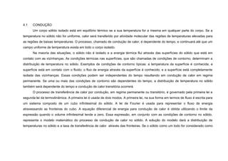 4.1   CONDUÇÃO
      Um corpo sólido isolado está em equilíbrio térmico se a sua temperatura for a mesma em qualquer parte do corpo. Se a
temperatura no sólido não for uniforme, calor será transferido por atividade molecular das regiões de temperaturas elevadas para
as regiões de baixas temperaturas. O processo, chamado de condução de calor, é dependente do tempo, e continuará até que um
campo uniforme de temperatura exista em todo o corpo isolado.
      Na maioria das situações, o sólido não é isolado e a energia térmica flui através das superfícies do sólido que está em
contato com as vizinhanças. As condições térmicas nas superfícies, que são chamadas de condições de contorno, determinam a
distribuição de temperatura no sólido. Exemplos de condições de contorno típicas: a temperatura da superfície é conhecida; a
superfície está em contato com o fluido; o fluo de energia através da superfície é conhecido; e a superfície está completamente
isolada das vizinhanças. Essas condições podem ser independentes do tempo resultando em condução de calor em regime
permanente. Se uma ou mais das condições de contorno são dependentes do tempo, a distribuição de temperatura no sólido
também será dependente do tempo e condução de calor transitória ocorrerá.
      O processo de transferência de calor por condução, em regime permanente ou transitório, é governado pela primeira lei e
segunda lei da termodinâmica. A primeira lei é usada de dois modos. A primeira lei, na sua forma em termos de fluxo é escrita para
um sistema composto de um cubo infinitesimal do sólido. A lei de Fourier é usada para representar o fluxo de energia
atravessando as fronteiras do cubo. A equação diferencial de energia para condução de calor é obtida utilizando o limite da
expressão quando o volume infinitesimal tende a zero. Essa expressão, em conjunto com as condições de contorno no sólido,
representa o modelo matemático do processo de condução de calor no sólido. A solução do modelo dará a distribuição de
temperaturas no sólido e a taxa de transferência de calor através das fronteiras. Se o sólido como um todo for considerado como
 